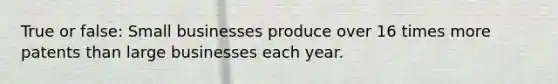 True or false: Small businesses produce over 16 times more patents than large businesses each year.