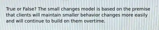 True or False? The small changes model is based on the premise that clients will maintain smaller behavior changes more easily and will continue to build on them overtime.