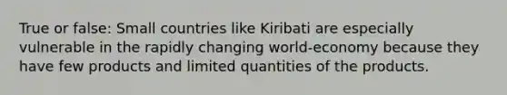 True or false: Small countries like Kiribati are especially vulnerable in the rapidly changing world-economy because they have few products and limited quantities of the products.