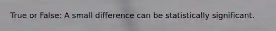 True or False: A small difference can be statistically significant.