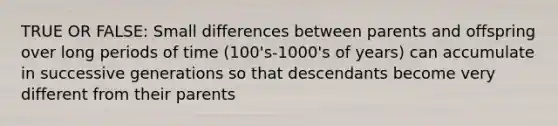 TRUE OR FALSE: Small differences between parents and offspring over long periods of time (100's-1000's of years) can accumulate in successive generations so that descendants become very different from their parents