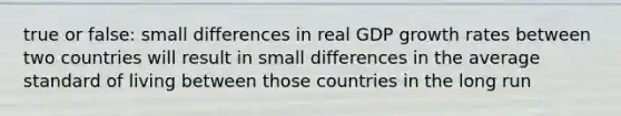 true or false: small differences in real GDP growth rates between two countries will result in small differences in the average standard of living between those countries in the long run