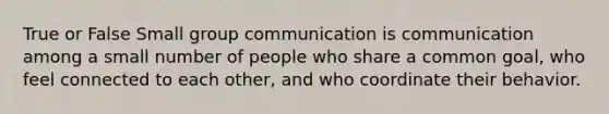 True or False Small group communication is communication among a small number of people who share a common goal, who feel connected to each other, and who coordinate their behavior.