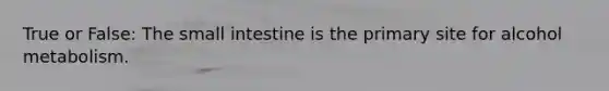 True or False: The small intestine is the primary site for alcohol metabolism.