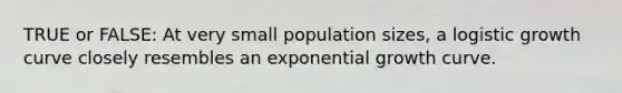 TRUE or FALSE: At very small population sizes, a logistic growth curve closely resembles an exponential growth curve.