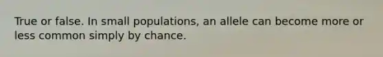 True or false. In small populations, an allele can become more or less common simply by chance.