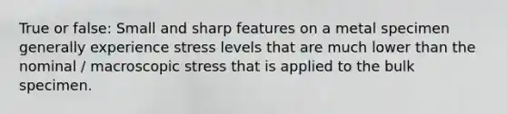 True or false: Small and sharp features on a metal specimen generally experience stress levels that are much lower than the nominal / macroscopic stress that is applied to the bulk specimen.