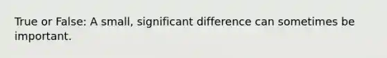 True or False: A small, significant difference can sometimes be important.