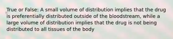 True or False: A small volume of distribution implies that the drug is preferentially distributed outside of <a href='https://www.questionai.com/knowledge/k7oXMfj7lk-the-blood' class='anchor-knowledge'>the blood</a>stream, while a large volume of distribution implies that the drug is not being distributed to all tissues of the body