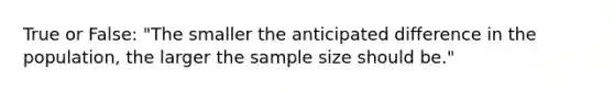 True or False: "The smaller the anticipated difference in the population, the larger the sample size should be."