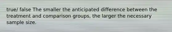 true/ false The smaller the anticipated difference between the treatment and comparison groups, the larger the necessary sample size.