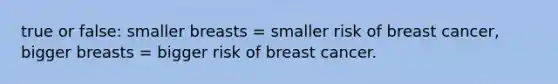 true or false: smaller breasts = smaller risk of breast cancer, bigger breasts = bigger risk of breast cancer.