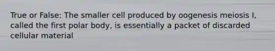 True or False: The smaller cell produced by oogenesis meiosis I, called the first polar body, is essentially a packet of discarded cellular material