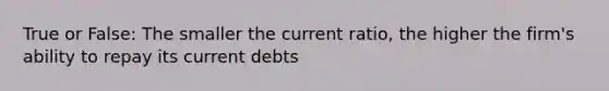 True or False: The smaller the current ratio, the higher the firm's ability to repay its current debts