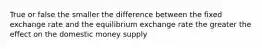 True or false the smaller the difference between the fixed exchange rate and the equilibrium exchange rate the greater the effect on the domestic money supply