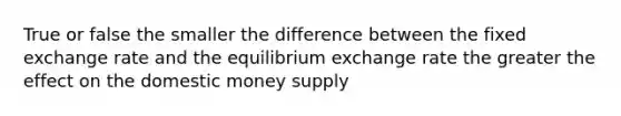 True or false the smaller the difference between the fixed exchange rate and the equilibrium exchange rate the greater the effect on the domestic money supply