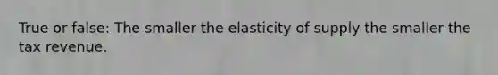 True or false: The smaller the elasticity of supply the smaller the tax revenue.