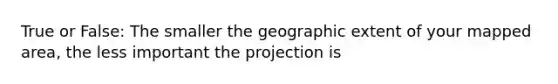 True or False: The smaller the geographic extent of your mapped area, the less important the projection is