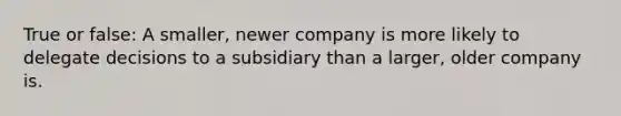 True or false: A smaller, newer company is more likely to delegate decisions to a subsidiary than a larger, older company is.