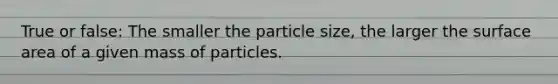 True or false: The smaller the particle size, the larger the surface area of a given mass of particles.