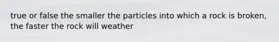 true or false the smaller the particles into which a rock is broken, the faster the rock will weather