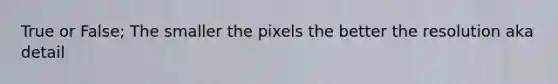 True or False; The smaller the pixels the better the resolution aka detail