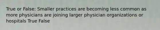 True or False: Smaller practices are becoming less common as more physicians are joining larger physician organizations or hospitals True False