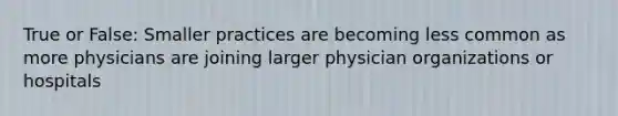 True or False: Smaller practices are becoming less common as more physicians are joining larger physician organizations or hospitals