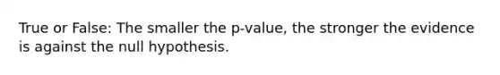 True or False: The smaller the p-value, the stronger the evidence is against the null hypothesis.