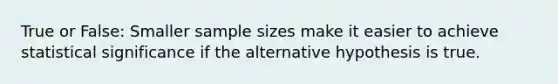 True or False: Smaller sample sizes make it easier to achieve statistical significance if the alternative hypothesis is true.