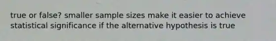 true or false? smaller sample sizes make it easier to achieve statistical significance if the alternative hypothesis is true