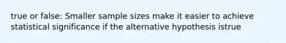 true or false: Smaller sample sizes make it easier to achieve statistical significance if the alternative hypothesis istrue