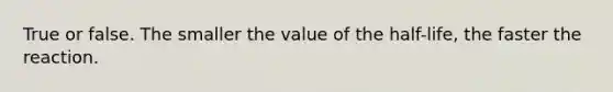 True or false. The smaller the value of the half-life, the faster the reaction.