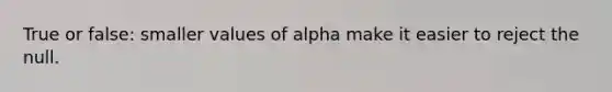 True or false: smaller values of alpha make it easier to reject the null.