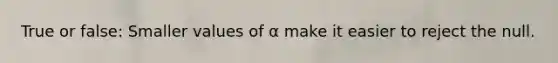 True or false: Smaller values of α make it easier to reject the null.