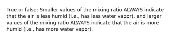 True or false: Smaller values of the mixing ratio ALWAYS indicate that the air is less humid (i.e., has less water vapor), and larger values of the mixing ratio ALWAYS indicate that the air is more humid (i.e., has more water vapor).