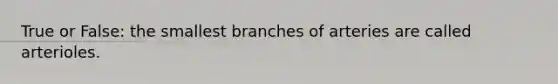 True or False: the smallest branches of arteries are called arterioles.