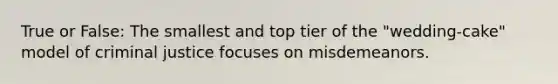 True or False: The smallest and top tier of the "wedding-cake" model of criminal justice focuses on misdemeanors.