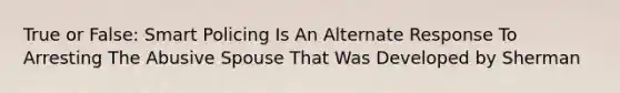 True or False: Smart Policing Is An Alternate Response To Arresting The Abusive Spouse That Was Developed by Sherman