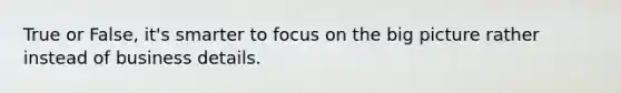 True or False, it's smarter to focus on the big picture rather instead of business details.