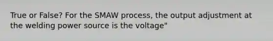 True or False? For the SMAW process, the output adjustment at the welding power source is the voltage"