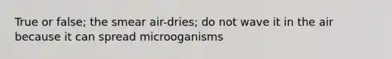 True or false; the smear air-dries; do not wave it in the air because it can spread microoganisms