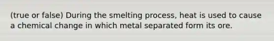 (true or false) During the smelting process, heat is used to cause a chemical change in which metal separated form its ore.