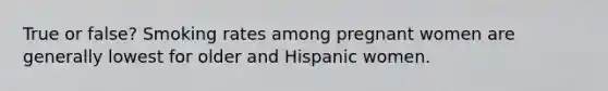 True or false? Smoking rates among pregnant women are generally lowest for older and Hispanic women.