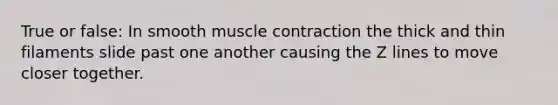 True or false: In smooth muscle contraction the thick and thin filaments slide past one another causing the Z lines to move closer together.