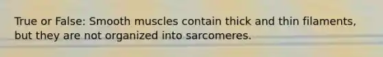 True or False: Smooth muscles contain thick and thin filaments, but they are not organized into sarcomeres.