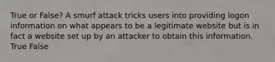 True or False? A smurf attack tricks users into providing logon information on what appears to be a legitimate website but is in fact a website set up by an attacker to obtain this information. True False