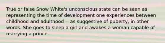 True or false Snow White's unconscious state can be seen as representing the time of development one experiences between childhood and adulthood -- as suggestive of puberty, in other words. She goes to sleep a girl and awakes a woman capable of marrying a prince.