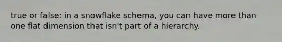 true or false: in a snowflake schema, you can have more than one flat dimension that isn't part of a hierarchy.