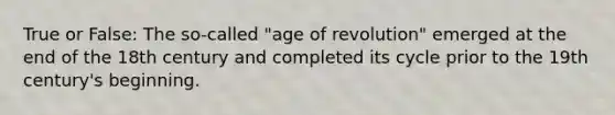 True or False: The so-called "age of revolution" emerged at the end of the 18th century and completed its cycle prior to the 19th century's beginning.